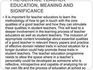 PRE-SERVICE TEACHER
EDUCATION, MEANING AND
SIGNIFICANCE
 It is important for teacher educators to learn the
methodology of how to get in touch with the core
qualities of a good teacher and how they can stimulate
these qualities in student teachers. This will lead to a
deeper involvement in the learning process of teacher
educators as well as student teachers. The inclusion of
appropriate content knowledge about essential qualities
of a good teacher in relevant theory papers and practice
of effective domain related traits in school situation for a
longer duration could help promote these traits in
student teachers. The teacher education programme
needs to allow the space where in a teacher’s
personality could be developed as someone who is
reflective, introspective and capable of analyzing his or
her own life and the process of education at school so
 