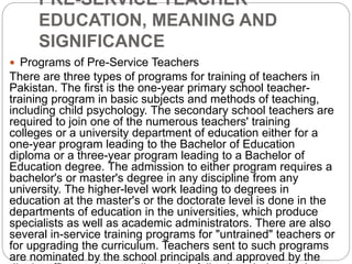 PRE-SERVICE TEACHER
EDUCATION, MEANING AND
SIGNIFICANCE
 Programs of Pre-Service Teachers
There are three types of programs for training of teachers in
Pakistan. The first is the one-year primary school teacher-
training program in basic subjects and methods of teaching,
including child psychology. The secondary school teachers are
required to join one of the numerous teachers' training
colleges or a university department of education either for a
one-year program leading to the Bachelor of Education
diploma or a three-year program leading to a Bachelor of
Education degree. The admission to either program requires a
bachelor's or master's degree in any discipline from any
university. The higher-level work leading to degrees in
education at the master's or the doctorate level is done in the
departments of education in the universities, which produce
specialists as well as academic administrators. There are also
several in-service training programs for "untrained" teachers or
for upgrading the curriculum. Teachers sent to such programs
are nominated by the school principals and approved by the
 