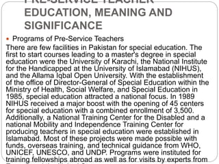 PRE-SERVICE TEACHER
EDUCATION, MEANING AND
SIGNIFICANCE
 Programs of Pre-Service Teachers
There are few facilities in Pakistan for special education. The
first to start courses leading to a master's degree in special
education were the University of Karachi, the National Institute
for the Handicapped at the University of Islamabad (NIHUS),
and the Allama Iqbal Open University. With the establishment
of the office of Director-General of Special Education within the
Ministry of Health, Social Welfare, and Special Education in
1985, special education attracted a national focus. In 1989
NIHUS received a major boost with the opening of 45 centers
for special education with a combined enrollment of 3,500.
Additionally, a National Training Center for the Disabled and a
national Mobility and Independence Training Center for
producing teachers in special education were established in
Islamabad. Most of these projects were made possible with
funds, overseas training, and technical guidance from WHO,
UNICEF, UNESCO, and UNDP. Programs were instituted for
training fellowships abroad as well as for visits by experts from
 