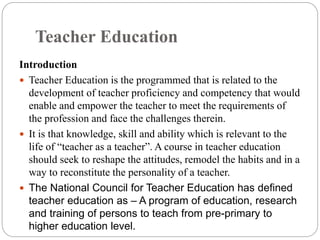 Teacher Education
Introduction
 Teacher Education is the programmed that is related to the
development of teacher proficiency and competency that would
enable and empower the teacher to meet the requirements of
the profession and face the challenges therein.
 It is that knowledge, skill and ability which is relevant to the
life of “teacher as a teacher”. A course in teacher education
should seek to reshape the attitudes, remodel the habits and in a
way to reconstitute the personality of a teacher.
 The National Council for Teacher Education has defined
teacher education as – A program of education, research
and training of persons to teach from pre-primary to
higher education level.
 