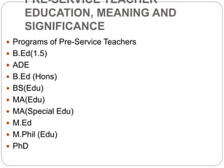 PRE-SERVICE TEACHER
EDUCATION, MEANING AND
SIGNIFICANCE
 Programs of Pre-Service Teachers
 B.Ed(1.5)
 ADE
 B.Ed (Hons)
 BS(Edu)
 MA(Edu)
 MA(Special Edu)
 M.Ed
 M.Phil (Edu)
 PhD
 