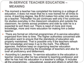 IN-SERVICE TEACHER EDUCATION –
MEANING
 The moment a teacher has completed his training in a college of
education, it does not mean that he is now trained for all times to
come. A teaching degree, like B.Ed makes him enter into service
as a teacher. Thereafter his job continues well only if he continues
his studies everyday in the classroom situations and outside the
classroom, he comes across problems and side by side he is a
expected to sort them out. There is need of more and more
knowledge, more and more education for making him a better
teacher.
 There are formal an informal programmes of in-service education
organized from time to time. The higher authorities concerned with
education want to ensure that the standards of education are
properly maintained. That is possible only if the teachers refresh
their knowledge and keep it up to the mark. The different
agencies, therefore keep on organizing teacher education
programmes for enriching the knowledge of teachers and also for
over all proficiency and betterment.
 According to Lawrence, “In-service education is the education a
teacher receives after he has entered to teaching profession and
after he has had his education in a teacher’s college. It includes
all the programmes – educational, social and others in which the
 