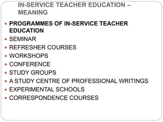 IN-SERVICE TEACHER EDUCATION –
MEANING
 PROGRAMMES OF IN-SERVICE TEACHER
EDUCATION
 SEMINAR
 REFRESHER COURSES
 WORKSHOPS
 CONFERENCE
 STUDY GROUPS
 A STUDY CENTRE OF PROFESSIONAL WRITINGS
 EXPERIMENTAL SCHOOLS
 CORRESPONDENCE COURSES
 