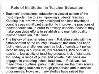 Role of Institution in Teacher Education
 Teachers’ professional education is viewed as one of the
most important factors in improving students’ learning.
Keeping this in view many developed and less developed
countries pay significant attention to improve the practices of
teacher education. In order to develop capable teachers they
make conscious efforts to establish and maintain quality
teacher education institutions.
 The history of teacher education in Pakistan starts with the
establishment of the country. However, this area has been
facing various challenges such as lack of consistent policy,
inconsistency in curriculum, low resources, lack of quality
teachers, low quality of teaching process, lack of standard,
etc. Today, a range of public and private institutions are
engaged in preparing school teachers. In Pakistan, like
many other countries, public institutions are the main source
for developing teachers through pre-service and in-service
programmes. However, many studies have raised the
 