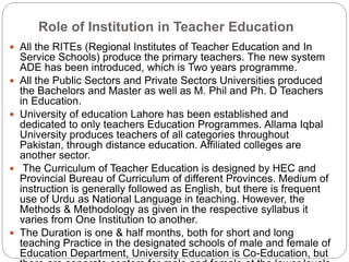 Role of Institution in Teacher Education
 All the RITEs (Regional Institutes of Teacher Education and In
Service Schools) produce the primary teachers. The new system
ADE has been introduced, which is Two years programme.
 All the Public Sectors and Private Sectors Universities produced
the Bachelors and Master as well as M. Phil and Ph. D Teachers
in Education.
 University of education Lahore has been established and
dedicated to only teachers Education Programmes. Allama Iqbal
University produces teachers of all categories throughout
Pakistan, through distance education. Affiliated colleges are
another sector.
 The Curriculum of Teacher Education is designed by HEC and
Provincial Bureau of Curriculum of different Provinces. Medium of
instruction is generally followed as English, but there is frequent
use of Urdu as National Language in teaching. However, the
Methods & Methodology as given in the respective syllabus it
varies from One Institution to another.
 The Duration is one & half months, both for short and long
teaching Practice in the designated schools of male and female of
Education Department, University Education is Co-Education, but
 