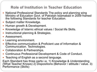 Role of Institution in Teacher Education
 National Professional Standards The policy and planning wing
Ministry of Education Govt. of Pakistan Islamabad in 2009 framed
the following Standards for teacher Education.
 Subject matter Knowledge.
 Human growth & Development.
 Knowledge of Islamic ethical values / Social life Skills.
 Instructional planning & Strategies.
 Assessment.
 Learning environment.
 Effective communication & Proficient use of Information &
Communication. Technologies.
 Collaboration & Partnerships.
 Continuous Professional Development & Code of Conduct.
 Teaching of English as a second language.
Each Standard has three parts i.e. 1) Knowledge & Understanding
(What Teacher Knows) 2) Dispositions (Behavior / attitude / value. 3)
Performance (Skills)
 