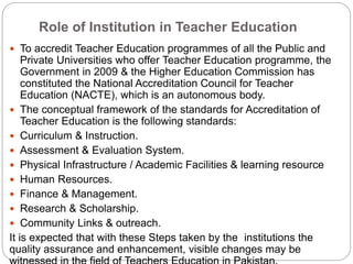 Role of Institution in Teacher Education
 To accredit Teacher Education programmes of all the Public and
Private Universities who offer Teacher Education programme, the
Government in 2009 & the Higher Education Commission has
constituted the National Accreditation Council for Teacher
Education (NACTE), which is an autonomous body.
 The conceptual framework of the standards for Accreditation of
Teacher Education is the following standards:
 Curriculum & Instruction.
 Assessment & Evaluation System.
 Physical Infrastructure / Academic Facilities & learning resource
 Human Resources.
 Finance & Management.
 Research & Scholarship.
 Community Links & outreach.
It is expected that with these Steps taken by the institutions the
quality assurance and enhancement, visible changes may be
 