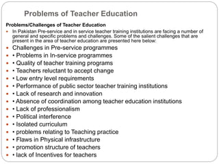 Problems of Teacher Education
Problems/Challenges of Teacher Education
 In Pakistan Pre-service and in service teacher training institutions are facing a number of
general and specific problems and challenges. Some of the salient challenges that are
present in the area of teacher education are presented here below:
 Challenges in Pre-service programmes
 • Problems in In-service programmes
 • Quality of teacher training programs
 • Teachers reluctant to accept change
 • Low entry level requirements
 • Performance of public sector teacher training institutions
 • Lack of research and innovation
 • Absence of coordination among teacher education institutions
 • Lack of professionalism
 • Political interference
 • Isolated curriculum
 • problems relating to Teaching practice
 • Flaws in Physical infrastructure
 • promotion structure of teachers
 • lack of Incentives for teachers
 