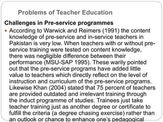 Problems of Teacher Education
Challenges in Pre-service programmes
 According to Warwick and Reimers (1991) the content
knowledge of pre-service and in-service teachers in
Pakistan is very low. When teachers with or without pre-
service training were tested on content knowledge,
there was negligible difference between their
performance (MSU-SAP 1995). These warily pointed
out that the pre-service programs have added little
value to teachers which directly reflect on the level of
instruction and curriculum of the pre-service programs.
Likewise Khan (2004) stated that 75 percent of teachers
are provided outdated and irrelevant training through
the induct programme of studies. Trainees just take
teacher training just as another degree or certificate to
fulfill the criteria (a degree chasing exercise) rather than
an outlook or chance to enhance one’s pedagogical
 