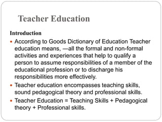 Teacher Education
Introduction
 According to Goods Dictionary of Education Teacher
education means, ―all the formal and non-formal
activities and experiences that help to qualify a
person to assume responsibilities of a member of the
educational profession or to discharge his
responsibilities more effectively.
 Teacher education encompasses teaching skills,
sound pedagogical theory and professional skills.
 Teacher Education = Teaching Skills + Pedagogical
theory + Professional skills.
 