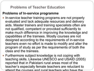 Problems of Teacher Education
Problems of In-service programme
 In-service teacher training programs are not properly
evaluated and lack adequate resources and delivery
aids. Master trainers and training specialists often are
not qualified, competent or provoked sufficiently to
make much difference in improving the knowledge and
capabilities of the trainees. Mostly courses are not
designed according to the requirements of in-service
teachers even no effort is made to modify and alter the
program of study as per the requirements of both the
class and the trainees.
 Furthermore subject knowledge is not coping with
teaching skills. Likewise UNESCO and USAID (2005)
reported that in Pakistani rural areas most of the
teacher’s especially female teachers are reluctant to
 