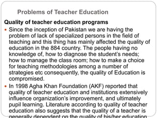Problems of Teacher Education
Quality of teacher education programs
 Since the inception of Pakistan we are having the
problem of lack of specialized persons in the field of
teaching and this thing has mainly affected the quality of
education in the 884 country. The people having no
knowledge of, how to diagnose the student’s needs;
how to manage the class room; how to make a choice
for teaching methodologies among a number of
strategies etc consequently, the quality of Education is
compromised.
 In 1998 Agha Khan Foundation (AKF) reported that
quality of teacher education and institutions extensively
influence organization’s improvement, and ultimately
pupil learning. Literature according to quality of teacher
education also suggests that the quality of a teacher is
 