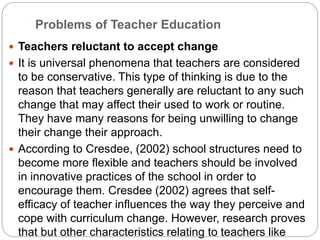 Problems of Teacher Education
 Teachers reluctant to accept change
 It is universal phenomena that teachers are considered
to be conservative. This type of thinking is due to the
reason that teachers generally are reluctant to any such
change that may affect their used to work or routine.
They have many reasons for being unwilling to change
their change their approach.
 According to Cresdee, (2002) school structures need to
become more flexible and teachers should be involved
in innovative practices of the school in order to
encourage them. Cresdee (2002) agrees that self-
efficacy of teacher influences the way they perceive and
cope with curriculum change. However, research proves
that but other characteristics relating to teachers like
 