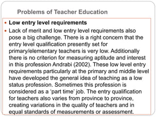 Problems of Teacher Education
 Low entry level requirements
 Lack of merit and low entry level requirements also
pose a big challenge. There is a right concern that the
entry level qualification presently set for
primary/elementary teachers is very low. Additionally
there is no criterion for measuring aptitude and interest
in this profession Andrabi (2002). These low level entry
requirements particularly at the primary and middle level
have developed the general idea of teaching as a low
status profession. Sometimes this profession is
considered as a ‘part time’ job. The entry qualification
for teachers also varies from province to province,
creating variations in the quality of teachers and in
equal standards of measurements or assessment.
 