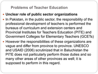 Problems of Teacher Education
 Unclear role of public sector organizations
 In Pakistan, in the public sector, the responsibility of the
professional development of teachers is performed the
bureaus of curriculum and extension centers and
Provincial Institutes for Teachers Education (PITE) and
Government Colleges for Elementary Teachers (GCETs)
 However the responsibilities of these organizations are
vague and differ from province to province. UNESCO
and USAID (2006) scrutinized that in Baluchistan the
PITE does not particularly perform those duties and so
many other areas of other provinces as well; it is
supposed to perform in this regard.
 