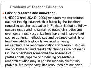 Problems of Teacher Education
 Lack of research and innovation
 UNESCO and USAID (2006) research reports pointed
out that the big issue which is faced by the teachers
regarding teacher education in Pakistan is that no follow
ups are made and no sustained research studies are
even done mostly organizations have not improve their
course content, methodology and pedagogical skills of
teachers which is globally are used or being
researched. The recommendations of research studies
are not bothered and resultantly changes are not made.
On the other hand sometimes the absence of
professionals capable of producing presentable
research studies may in part be responsible for this
problem. Moreover, very little resources are set aside
 
