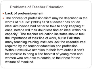 Problems of Teacher Education
 Lack of professionalism
 The concept of professionalism may be described in the
words of “Laurie” (1998) as “if a teacher has not an
ideal aim he/she had better to take to shop keeping at
once, he/she will their doubtless find an ideal within his
capacity”. The teacher education institutes should feel
the importance of their line of work, but in Pakistan
many teaching training institutes lack the essential zeal
required by the teacher education and profession.
Without exclusive attention to their farm duties it can’t
be possible to bring a fine harvest of young men and
women who are able to contribute their best for the
welfare of mankind.
 