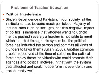 Problems of Teacher Education
 Political Interference
 Since independence of Pakistan, in our society, all the
institutions have become much politicized. Majority of
the induction is on political grounds this negative impact
of politics is immense that whoever wants to uphold
merit is pushed severely a teacher is not liable to merit
which inducted through this system but the political
force has inducted the person and commits all kinds of
blunders to favor them (Sultan, 2008). Another common
problem observed at the time of selecting the political
force employ those individuals who could promote their
agendas and political motives. In that way, the system
gets affected and could not perform independently and
transparently well.
 