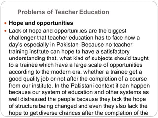 Problems of Teacher Education
 Hope and opportunities
 Lack of hope and opportunities are the biggest
challenger that teacher education has to face now a
day’s especially in Pakistan. Because no teacher
training institute can hope to have a satisfactory
understanding that, what kind of subjects should taught
to a trainee which have a large scale of opportunities
according to the modern era, whether a trainee get a
good quality job or not after the completion of a course
from our institute. In the Pakistani context it can happen
because our system of education and other systems as
well distressed the people because they lack the hope
of structure being changed and even they also lack the
hope to get diverse chances after the completion of the
 