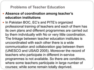 Problems of Teacher Education
 Absence of coordination among teacher’s
education institutions
 In Pakistan BOC, EC’s and PITE’s organized
professional training of teachers and each of them has
its own plans and different programmes are carried out
by them individually with No or very little coordination.
The linkage between teacher education institutes is
uncoordinated with each other there is a wide
communication and collaboration gap between them
(UNESCO and USAID 2005). Moreover the record of
teachers who participate in different in-service
programmes is not available. So there are conditions,
where some teachers participate in large number of
courses; while some remain totally deprived.
 
