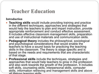 Teacher Education
Introduction
 Teaching skills would include providing training and practice
in the different techniques, approaches and strategies that
would help the teachers to plan and impart instruction, provide
appropriate reinforcement and conduct effective assessment.
It includes effective classroom management skills, preparation
and use of instructional materials and communication skills.
 Pedagogical theory includes the philosophical, sociological
and psychological considerations that would enable the
teachers to have a sound basis for practicing the teaching
skills in the classroom. The theory is stage specific and is
based on the needs and requirements that are characteristic
of that stage.
 Professional skills include the techniques, strategies and
approaches that would help teachers to grow in the profession
and also work towards the growth of the profession. It includes
soft skills, counseling skills, interpersonal skills, computer
skills, information retrieving and management skills and above
 