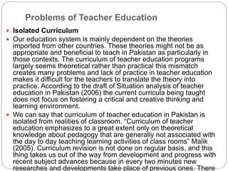 Problems of Teacher Education
 Isolated Curriculum
 Our education system is mainly dependent on the theories
imported from other countries. These theories might not be as
appropriate and beneficial to teach in Pakistan as particularly in
those contexts. The curriculum of teacher education programs
largely seems theoretical rather than practical this mismatch
creates many problems and lack of practice in teacher education
makes it difficult for the teachers to translate the theory into
practice. According to the draft of Situation analysis of teacher
education in Pakistan (2006) the current curricula being taught
does not focus on fostering a critical and creative thinking and
learning environment.
 We can say that curriculum of teacher education in Pakistan is
isolated from realities of classroom. “Curriculum of teacher
education emphasizes to a great extent only on theoretical
knowledge about pedagogy that are generally not associated with
the day to day teaching learning activities of class rooms” Malik
(2005). Curriculum revision is not done on regular basis, and this
thing takes us out of the way from development and progress with
recent subject advances because in every two minutes new
researches and developments take place of previous ones. There
 