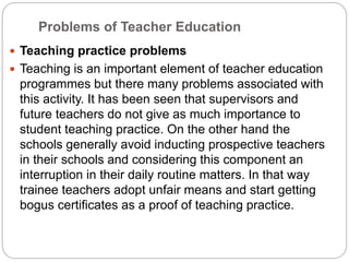 Problems of Teacher Education
 Teaching practice problems
 Teaching is an important element of teacher education
programmes but there many problems associated with
this activity. It has been seen that supervisors and
future teachers do not give as much importance to
student teaching practice. On the other hand the
schools generally avoid inducting prospective teachers
in their schools and considering this component an
interruption in their daily routine matters. In that way
trainee teachers adopt unfair means and start getting
bogus certificates as a proof of teaching practice.
 