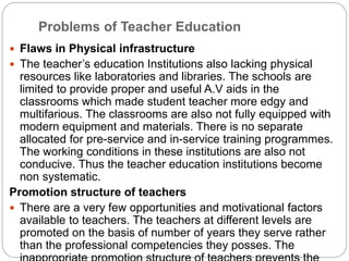 Problems of Teacher Education
 Flaws in Physical infrastructure
 The teacher’s education Institutions also lacking physical
resources like laboratories and libraries. The schools are
limited to provide proper and useful A.V aids in the
classrooms which made student teacher more edgy and
multifarious. The classrooms are also not fully equipped with
modern equipment and materials. There is no separate
allocated for pre-service and in-service training programmes.
The working conditions in these institutions are also not
conducive. Thus the teacher education institutions become
non systematic.
Promotion structure of teachers
 There are a very few opportunities and motivational factors
available to teachers. The teachers at different levels are
promoted on the basis of number of years they serve rather
than the professional competencies they posses. The
 