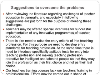 Suggestions to overcome the problems
 After reviewing the literature regarding challenges of teacher
education in generally, and especially in following
suggestions are put forth for the purpose of meeting these
challenges:
 Teachers may be offered special incentives for successful
implementation of any innovative programmes of teacher
education.
 There is dire need to raise the entry criteria of into teaching
profession. For this purpose we need to develop entry
standards for teaching profession. At the same time there is
need to introduce specifically aptitude tests for entry into
teaching profession and making teaching profession
attractive for intelligent and talented people so that they may
join this profession as their first choice and not as their last
choice.
 Our teachers training courses lack our teachers’ training in
 