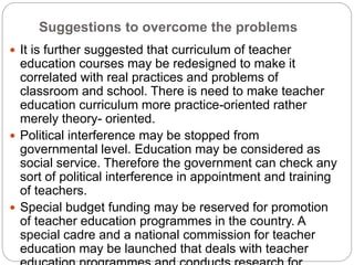 Suggestions to overcome the problems
 It is further suggested that curriculum of teacher
education courses may be redesigned to make it
correlated with real practices and problems of
classroom and school. There is need to make teacher
education curriculum more practice-oriented rather
merely theory- oriented.
 Political interference may be stopped from
governmental level. Education may be considered as
social service. Therefore the government can check any
sort of political interference in appointment and training
of teachers.
 Special budget funding may be reserved for promotion
of teacher education programmes in the country. A
special cadre and a national commission for teacher
education may be launched that deals with teacher
 
