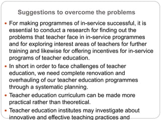 Suggestions to overcome the problems
 For making programmes of in-service successful, it is
essential to conduct a research for finding out the
problems that teacher face in in-service programmes
and for exploring interest areas of teachers for further
training and likewise for offering incentives for in-service
programs of teacher education.
 In short in order to face challenges of teacher
education, we need complete renovation and
overhauling of our teacher education programmes
through a systematic planning.
 Teacher education curriculum can be made more
practical rather than theoretical.
 Teacher education institutes may investigate about
innovative and effective teaching practices and
 