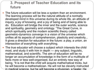 3. Prospect of Teacher Education and its
future
 The future education will be less a system than an environment.
The learning process will be the natural attitude of a normally
developed mind in this universe during its whole life, an attitude of
inquiry, a joy of knowing, and a joy of being and of being able to
do. Education will bridge the inner and the outer worlds, science
and spirituality, geometry and ontology. “The Great Curve, in
which spirituality and the modern scientific theory called
geometric-dynamics converge in a vision of the universe which
unifies all its aspects of comprehension, plasticity and creativity...
It gives a direction for education in the future: a play, a union, an
intersection of everything with everything.
 The true educator will choose a subject which interests the child
most, and study it with him in depth — any subject, linguistic,
mathematical, and scientific. The aim of education will be no
longer an accumulation of knowledge in the form of a multitude of
facts more or less well-organised, but an entirely new way of
being. “It is not that the child will acquire mathematical tricks, but
he will become a mathematician. He will not be cleverly instructed
 