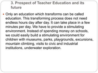 3. Prospect of Teacher Education and its
future
 Only an education which transforms can be called
education. This transforming process does not need
endless hours day after day. It can take place in a few
minutes per day. We have to provide a stimulating
environment. Instead of spending money on schools,
we could easily build a stimulating environment for
children with museums, parks, playgrounds, excursions,
mountain climbing, visits to civic and industrial
institutions, underwater exploration.
 