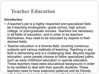 Teacher Education
Introduction
 A teacher's job is a highly respected and specialized field,
be it teaching kindergarten, grade school, high school,
college, or post-graduate courses. Teachers are necessary
in all fields of education, and in order to be teachers
themselves, they need to be educated by experts in their
desired fields.
 Teacher education is a diverse field, covering numerous
subjects and various methods of teaching. Teaching in any
field is demanding and is a challenging task. Beyond regular
education, some people choose to follow specialized paths,
such as early childhood education or special education.
These teachers need extra educational background in order
to be certified to deal with their specific students. These
teachers need to have extensive patience and be friendly
 