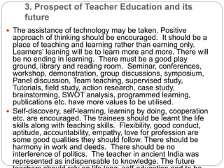 3. Prospect of Teacher Education and its
future
 The assistance of technology may be taken. Positive
approach of thinking should be encouraged. It should be a
place of teaching and learning rather than earning only.
Learners’ leaning will be to learn more and more. There will
be no ending in learning. There must be a good play
ground, library and reading room. Seminar, conferences,
workshop, demonstration, group discussions, symposium,
Panel discussion, Team teaching, supervised study,
Tutorials, field study, action research, case study,
brainstorming, SWOT analysis, programmed learning,
publications etc. have more values to be utilised.
 Self-discovery, self-learning, learning by doing, cooperation
etc. are encouraged. The trainees should be learnt the life
skills along with teaching skills. Flexibility, good conduct,
aptitude, accountability, empathy, love for profession are
some good qualities they should follow. There should be
harmony in work and deeds. There should be no
interference of politics. The teacher in ancient India was
represented as indispensable to knowledge. The future
 