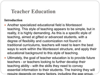 Teacher Education
Introduction
 Another specialized educational field is Montessori
teaching. This style of teaching appears to be simple, but in
reality, it is highly demanding. As this is a specific style of
teaching, aimed at gifted or advanced students, with a
degree of flexibility and customization not found in
traditional curriculums, teachers will need to learn the best
ways to work within the Montessori structure, and apply their
educational background to this style of teaching.
 Ultimately, the goal of teacher education is to provide future
teachers - or teachers looking to further develop their
teaching ability - with the skills they need to convey
essential information to their students. The training they will
require depends on many factors, including the age group,
 