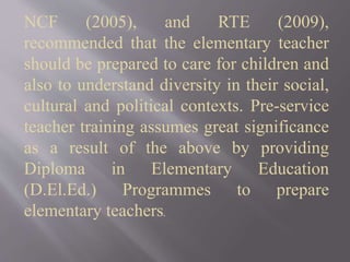 NCF (2005), and RTE (2009),
recommended that the elementary teacher
should be prepared to care for children and
also to understand diversity in their social,
cultural and political contexts. Pre-service
teacher training assumes great significance
as a result of the above by providing
Diploma in Elementary Education
(D.El.Ed.) Programmes to prepare
elementary teachers.
 