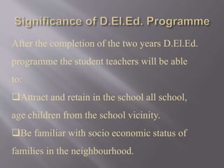 After the completion of the two years D.El.Ed.
programme the student teachers will be able
to:
Attract and retain in the school all school,
age children from the school vicinity.
Be familiar with socio economic status of
families in the neighbourhood.
 