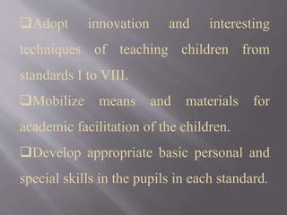 Adopt innovation and interesting
techniques of teaching children from
standards I to VIII.
Mobilize means and materials for
academic facilitation of the children.
Develop appropriate basic personal and
special skills in the pupils in each standard.
 