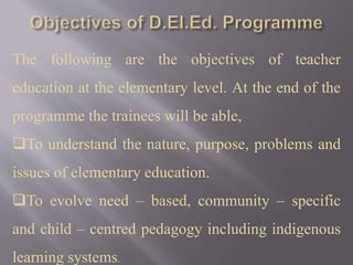 The following are the objectives of teacher
education at the elementary level. At the end of the
programme the trainees will be able,
To understand the nature, purpose, problems and
issues of elementary education.
To evolve need – based, community – specific
and child – centred pedagogy including indigenous
learning systems.
 