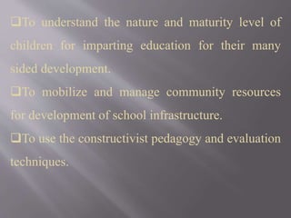 To understand the nature and maturity level of
children for imparting education for their many
sided development.
To mobilize and manage community resources
for development of school infrastructure.
To use the constructivist pedagogy and evaluation
techniques.
 