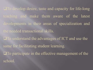 To develop desire, taste and capacity for life-long
teaching and make them aware of the latest
developments in their areas of specialization and
the needed transactional skills.
To understand the advantages of ICT and use the
same for facilitating student learning.
To participate in the effective management of the
school.
 