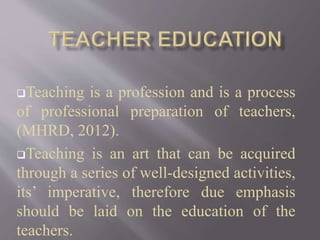 Teaching is a profession and is a process
of professional preparation of teachers,
(MHRD, 2012).
Teaching is an art that can be acquired
through a series of well-designed activities,
its’ imperative, therefore due emphasis
should be laid on the education of the
teachers.
 