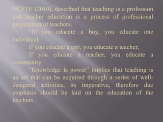 NCFTE (2010), described that teaching is a profession
and teacher education is a process of professional
preparation of teachers.
“If you educate a boy, you educate one
individual,
If you educate a girl, you educate a teacher,
If you educate a teacher, you educate a
community.
“Knowledge is power” implies that teaching is
an art that can be acquired through a series of well-
designed activities, its imperative, therefore due
emphasis should be laid on the education of the
teachers.
 
