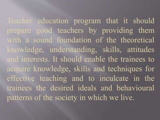 Teacher education program that it should
prepare good teachers by providing them
with a sound foundation of the theoretical
knowledge, understanding, skills, attitudes
and interests. It should enable the trainees to
acquire knowledge, skills and techniques for
effective teaching and to inculcate in the
trainees the desired ideals and behavioural
patterns of the society in which we live.
 