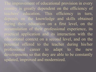 The improvement of educational provision in every
country is greatly dependent on the efficiency of
teachers' education. This efficiency in turn,
depends on the knowledge and skills obtained
during their education on a first level, on the
accumulation of their professional experience, its
practical application and its interaction with the
educational context on a second level, and on the
potential offered to the teacher during his/her
professional career to adapt to the new
developments so that they are able to be constantly
updated, improved and modernized.
 