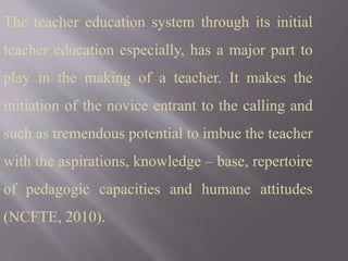 The teacher education system through its initial
teacher education especially, has a major part to
play in the making of a teacher. It makes the
initiation of the novice entrant to the calling and
such as tremendous potential to imbue the teacher
with the aspirations, knowledge – base, repertoire
of pedagogic capacities and humane attitudes
(NCFTE, 2010).
 