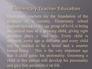 Elementary teachers lay the foundation of the
progress of a country. Elementary school
students belong to the age group of 6-14, is being
the critical time of a growing child, giving right
direction plays a vital role. Every child is
different, every age is different and every child
can be molded to be a better and a smarter
human being. This is the very important age
that a child gains his personality. Grooming a
child in this period will develop his personality
and give him perspective on life.
 