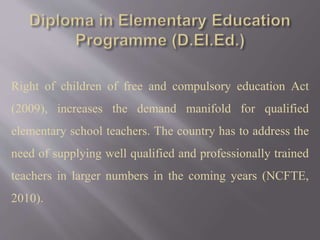 Right of children of free and compulsory education Act
(2009), increases the demand manifold for qualified
elementary school teachers. The country has to address the
need of supplying well qualified and professionally trained
teachers in larger numbers in the coming years (NCFTE,
2010).
 