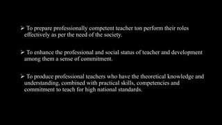  To prepare professionally competent teacher ton perform their roles
effectively as per the need of the society.
 To enhance the professional and social status of teacher and development
among them a sense of commitment.
 To produce professional teachers who have the theoretical knowledge and
understanding, combined with practical skills, competencies and
commitment to teach for high national standards.
 